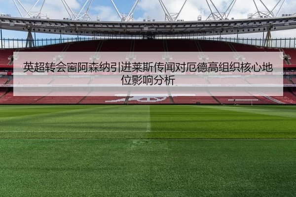 英超转会窗阿森纳引进莱斯传闻对厄德高组织核心地位影响分析